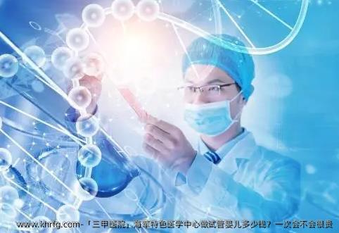「三甲医院」海军特色医学中心做试管婴儿多少钱？一次会不会很贵
