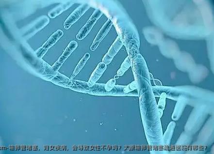 输卵管堵塞，妇女疾病，会导致女性不孕吗？太原输卵管堵塞疏通医院有哪些？