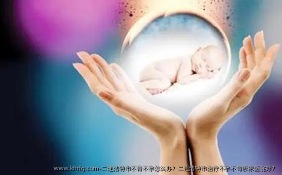 二连浩特市不育不孕怎么办？二连浩特市治疗不孕不育哪家医院好？