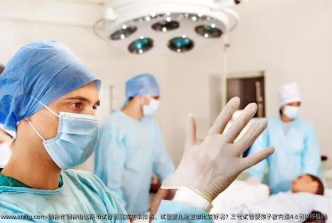烟台市烟台山医院市试管医院成功率排名，试管婴儿那里做比较好呢？三代试管婴孩子宫内膜4.6可以移植吗