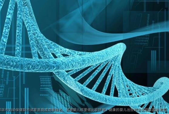 深圳市妇幼保健院市试管医院成功率排名，试管婴儿那里做比较好呢？健康的婴儿出生时会出现基因异常吗