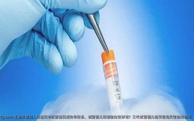 无锡市第四人民医院市试管医院成功率排名，试管婴儿那里做比较好呢？三代试管婴儿能筛查先天性咖啡斑吗