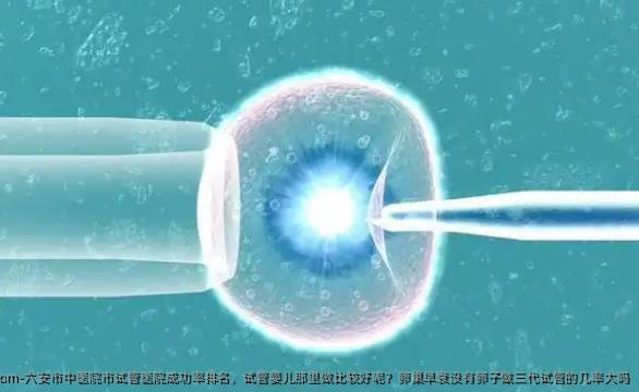 六安市中医院市试管医院成功率排名，试管婴儿那里做比较好呢？卵巢早衰没有卵子做三代试管的几率大吗