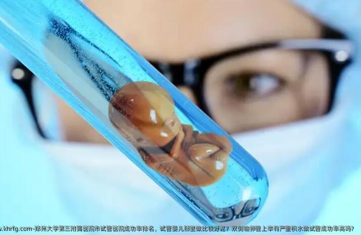 郑州大学第三附属医院市试管医院成功率排名，试管婴儿那里做比较好呢？双侧输卵管上举有严重积水做试管成功率高吗？