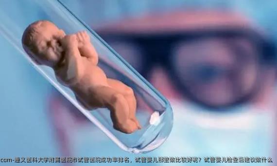 遵义医科大学附属医院市试管医院成功率排名，试管婴儿那里做比较好呢？试管婴儿检查后建议做什么