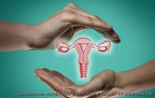 2025重庆结婚多年都怀不上的夫妻该怎么办？三代试管解决高龄问题