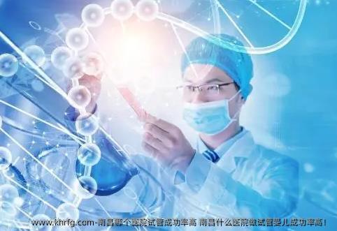 南昌哪个医院试管成功率高 南昌什么医院做试管婴儿成功率高！