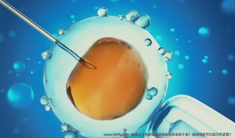 湖南做三代试管较好的医院排名前十名？湖南哪里可以做三代试管？