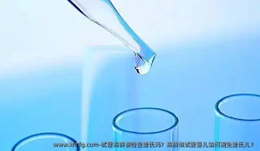 试管高龄要检查唐氏吗？高龄做试管婴儿如何避免唐氏儿？