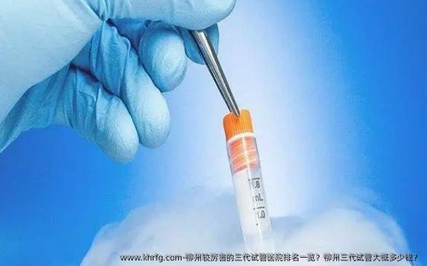 柳州较厉害的三代试管医院排名一览？柳州三代试管大概多少钱？