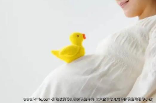 北京试管婴儿哪家医院便宜(北京试管婴儿较好的医院需要多少钱)