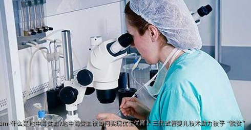 什么是地中海贫血?地中海贫血该如何实现优生优育？三代试管婴儿技术助力孩子“脱贫”