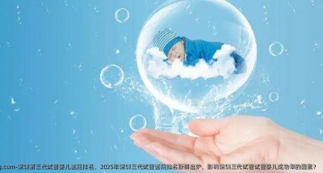 深圳第三代试管婴儿医院排名，2025年深圳三代试管医院排名新鲜出炉，影响深圳三代试管试管婴儿成功率的