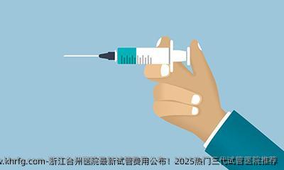 浙江台州医院最新试管费用公布！2025热门三代试管医院推荐
