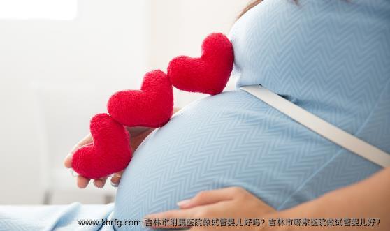 吉林市附属医院做试管婴儿好吗？吉林市哪家医院做试管婴儿好？