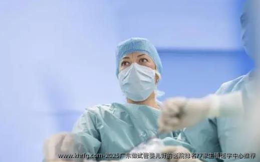 2025广东做试管婴儿好的医院排名?7家生殖医学中心推荐