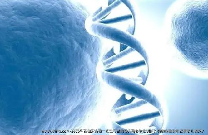 2025年在山东省做一次三代试管婴儿需要多长时间？有哪些靠谱的试管婴儿医院？