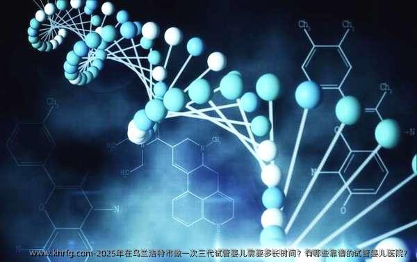 2025年在乌兰浩特市做一次三代试管婴儿需要多长时间？有哪些靠谱的试管婴儿医院？